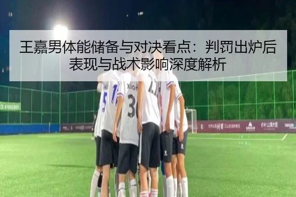 王嘉男体能储备与对决看点：判罚出炉后表现与战术影响深度解析