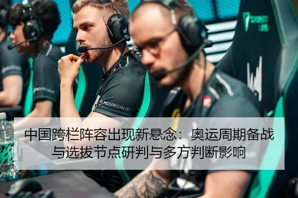 中国跨栏阵容出现新悬念：奥运周期备战与选拔节点研判与多方判断影响